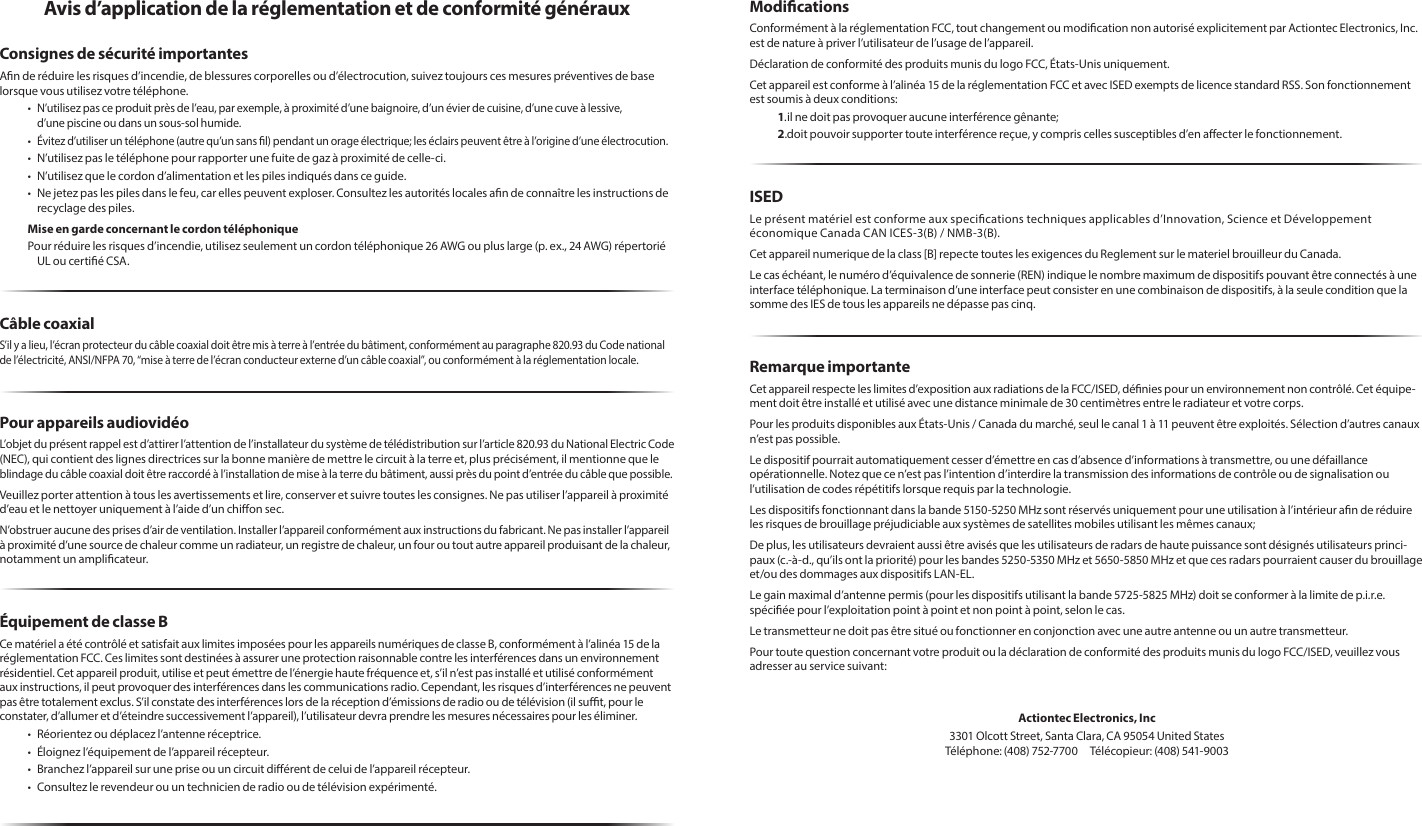 Avis d’application de la réglementation et de conformité générauxConsignes de sécurité importantesAn de réduire les risques d’incendie, de blessures corporelles ou d’électrocution, suivez toujours ces mesures préventives de base lorsque vous utilisez votre téléphone.• N’utilisez pas ce produit près de l’eau, par exemple, à proximité d’une baignoire, d’un évier de cuisine, d’une cuve à lessive,  d’une piscine ou dans un sous-sol humide.•  Évitez d’utiliser un téléphone (autre qu’un sans l) pendant un orage électrique; les éclairs peuvent être à l’origine d’une électrocution.•  N’utilisez pas le téléphone pour rapporter une fuite de gaz à proximité de celle-ci.•  N’utilisez que le cordon d’alimentation et les piles indiqués dans ce guide.•  Ne jetez pas les piles dans le feu, car elles peuvent exploser. Consultez les autorités locales an de connaître les instructions de recyclage des piles.Mise en garde concernant le cordon téléphoniquePour réduire les risques d’incendie, utilisez seulement un cordon téléphonique 26 AWG ou plus large (p. ex., 24 AWG) répertorié UL ou certié CSA.Câble coaxialS’il y a lieu, l’écran protecteur du câble coaxial doit être mis à terre à l’entrée du bâtiment, conformément au paragraphe 820.93 du Code national de l’électricité, ANSI/NFPA 70, “mise à terre de l’écran conducteur externe d’un câble coaxial”, ou conformément à la réglementation locale.Pour appareils audiovidéoL’objet du présent rappel est d’attirer l’attention de l’installateur du système de télédistribution sur l’article 820.93 du National Electric Code (NEC), qui contient des lignes directrices sur la bonne manière de mettre le circuit à la terre et, plus précisément, il mentionne que le  blindage du câble coaxial doit être raccordé à l’installation de mise à la terre du bâtiment, aussi près du point d’entrée du câble que possible. Veuillez porter attention à tous les avertissements et lire, conserver et suivre toutes les consignes. Ne pas utiliser l’appareil à proximité d’eau et le nettoyer uniquement à l’aide d’un chion sec.N’obstruer aucune des prises d’air de ventilation. Installer l’appareil conformément aux instructions du fabricant. Ne pas installer l’appareil à proximité d’une source de chaleur comme un radiateur, un registre de chaleur, un four ou tout autre appareil produisant de la chaleur, notamment un amplicateur.Équipement de classe BCe matériel a été contrôlé et satisfait aux limites imposées pour les appareils numériques de classe B, conformément à l’alinéa 15 de la réglementation FCC. Ces limites sont destinées à assurer une protection raisonnable contre les interférences dans un environnement résidentiel. Cet appareil produit, utilise et peut émettre de l’énergie haute fréquence et, s’il n’est pas installé et utilisé conformément aux instructions, il peut provoquer des interférences dans les communications radio. Cependant, les risques d’interférences ne peuvent pas être totalement exclus. S’il constate des interférences lors de la réception d’émissions de radio ou de télévision (il sut, pour le constater, d’allumer et d’éteindre successivement l’appareil), l’utilisateur devra prendre les mesures nécessaires pour les éliminer.•  Réorientez ou déplacez l’antenne réceptrice.•  Éloignez l’équipement de l’appareil récepteur.•  Branchez l’appareil sur une prise ou un circuit diérent de celui de l’appareil récepteur.•  Consultez le revendeur ou un technicien de radio ou de télévision expérimenté.ModicationsConformément à la réglementation FCC, tout changement ou modication non autorisé explicitement par Actiontec Electronics, Inc. est de nature à priver l’utilisateur de l’usage de l’appareil.Déclaration de conformité des produits munis du logo FCC, États-Unis uniquement.Cet appareil est conforme à l’alinéa 15 de la réglementation FCC et avec ISED exempts de licence standard RSS. Son fonctionnement est soumis à deux conditions:1. il ne doit pas provoquer aucune interférence gênante;2. doit pouvoir supporter toute interférence reçue, y compris celles susceptibles d’en aecter le fonctionnement.ISEDLe présent matériel est conforme aux specications techniques applicables d’Innovation, Science et Développement économique Canada CAN ICES-3(B) / NMB-3(B).Cet appareil numerique de la class [B] repecte toutes les exigences du Reglement sur le materiel brouilleur du Canada.Le cas échéant, le numéro d’équivalence de sonnerie (REN) indique le nombre maximum de dispositifs pouvant être connectés à une interface téléphonique. La terminaison d’une interface peut consister en une combinaison de dispositifs, à la seule condition que la somme des IES de tous les appareils ne dépasse pas cinq.Remarque importanteCet appareil respecte les limites d’exposition aux radiations de la FCC/ISED, dénies pour un environnement non contrôlé. Cet équipe-ment doit être installé et utilisé avec une distance minimale de 30 centimètres entre le radiateur et votre corps.Pour les produits disponibles aux États-Unis / Canada du marché, seul le canal 1 à 11 peuvent être exploités. Sélection d’autres canaux n’est pas possible.Le dispositif pourrait automatiquement cesser d’émettre en cas d’absence d’informations à transmettre, ou une défaillance  opérationnelle. Notez que ce n’est pas l’intention d’interdire la transmission des informations de contrôle ou de signalisation ou l’utilisation de codes répétitifs lorsque requis par la technologie.Les dispositifs fonctionnant dans la bande 5150-5250 MHz sont réservés uniquement pour une utilisation à l’intérieur an de réduire les risques de brouillage préjudiciable aux systèmes de satellites mobiles utilisant les mêmes canaux;De plus, les utilisateurs devraient aussi être avisés que les utilisateurs de radars de haute puissance sont désignés utilisateurs princi-paux (c.-à-d., qu’ils ont la priorité) pour les bandes 5250-5350 MHz et 5650-5850 MHz et que ces radars pourraient causer du brouillage et/ou des dommages aux dispositifs LAN-EL.Le gain maximal d’antenne permis (pour les dispositifs utilisant la bande 5725-5825 MHz) doit se conformer à la limite de p.i.r.e. spéciée pour l’exploitation point à point et non point à point, selon le cas.Le transmetteur ne doit pas être situé ou fonctionner en conjonction avec une autre antenne ou un autre transmetteur.Pour toute question concernant votre produit ou la déclaration de conformité des produits munis du logo FCC/ISED, veuillez vous adresser au service suivant: Actiontec Electronics, Inc3301 Olcott Street, Santa Clara, CA 95054 United States Téléphone: (408) 752-7700  Télécopieur: (408) 541-9003