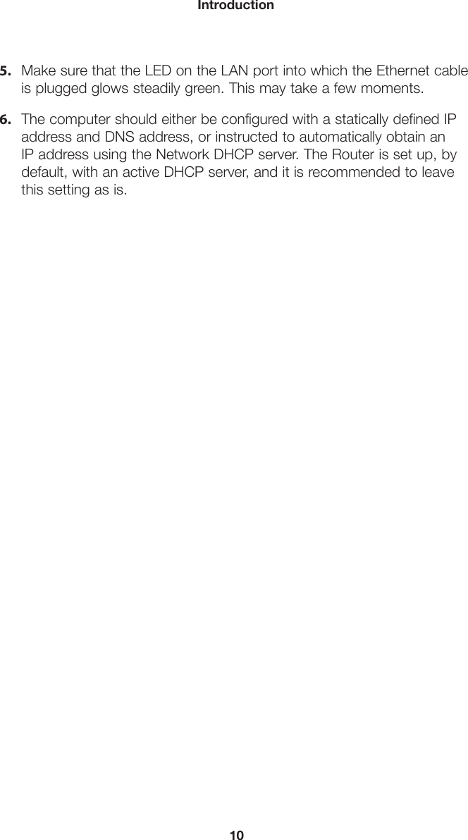 10Introduction5. Make sure that the LED on the LAN port into which the Ethernet cableis plugged glows steadily green. This may take a few moments.6. The computer should either be configured with a statically defined IPaddress and DNS address, or instructed to automatically obtain anIP address using the Network DHCP server. The Router is set up, bydefault, with an active DHCP server, and it is recommended to leavethis setting as is.