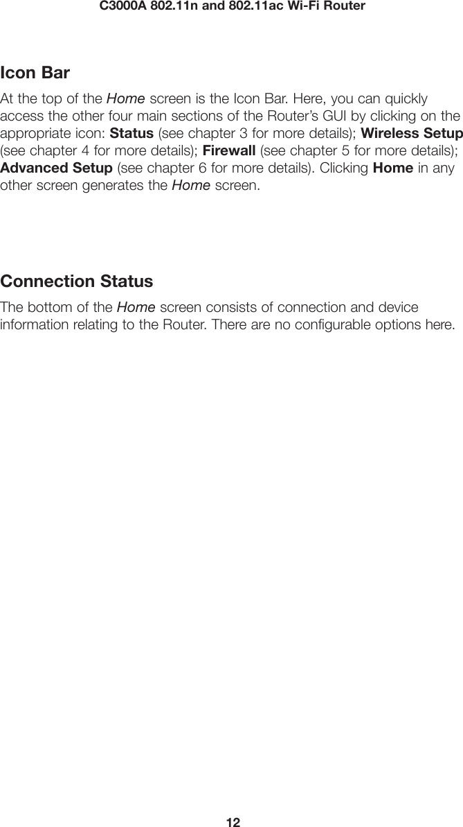 12C3000A 802.11n and 802.11ac Wi-Fi RouterIcon BarAt the top of the Home screen is the Icon Bar. Here, you can quickly access the other four main sections of the Router’s GUI by clicking on the appropriate icon: Status (see chapter 3 for more details); Wireless Setup (see chapter 4 for more details); Firewall (see chapter 5 for more details); Advanced Setup (see chapter 6 for more details). Clicking Home in any other screen generates the Home screen.Connection StatusThe bottom of the Home screen consists of connection and device  information relating to the Router. There are no configurable options here.