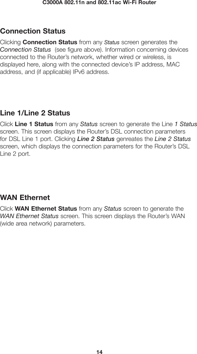 14C3000A 802.11n and 802.11ac Wi-Fi RouterConnection StatusClicking Connection Status from any Status screen generates the Connection Status  (see figure above). Information concerning devices connected to the Router’s network, whether wired or wireless, is  displayed here, along with the connected device’s IP address, MAC address, and (if applicable) IPv6 address. Line 1/Line 2 StatusClick Line 1 Status from any Status screen to generate the Line 1 Status screen. This screen displays the Router’s DSL connection parameters for DSL Line 1 port. Clicking Line 2 Status genreates the Line 2 Status screen, which displays the connection parameters for the Router’s DSL Line 2 port.WAN EthernetClick WAN Ethernet Status from any Status screen to generate the WAN Ethernet Status screen. This screen displays the Router’s WAN (wide area network) parameters.