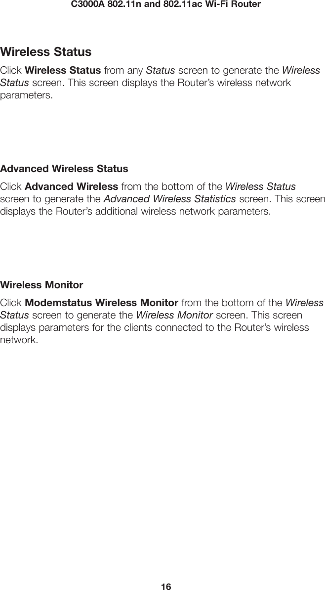 16C3000A 802.11n and 802.11ac Wi-Fi RouterWireless StatusClick Wireless Status from any Status screen to generate the Wireless Status screen. This screen displays the Router’s wireless network  parameters.Advanced Wireless StatusClick Advanced Wireless from the bottom of the Wireless Status  screen to generate the Advanced Wireless Statistics screen. This screen displays the Router’s additional wireless network parameters.Wireless MonitorClick Modemstatus Wireless Monitor from the bottom of the Wireless Status screen to generate the Wireless Monitor screen. This screen  displays parameters for the clients connected to the Router’s wireless  network.