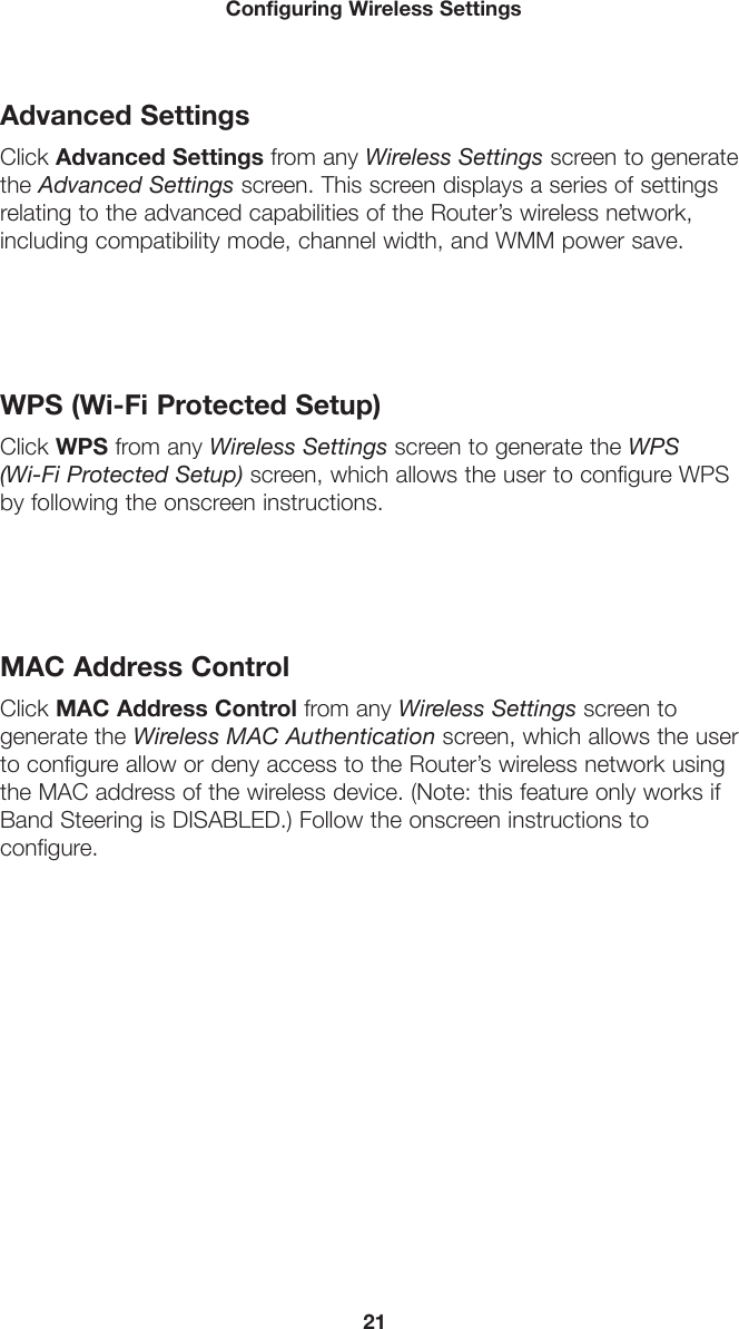 21Configuring Wireless SettingsAdvanced SettingsClick Advanced Settings from any Wireless Settings screen to generate the Advanced Settings screen. This screen displays a series of settings relating to the advanced capabilities of the Router’s wireless network, including compatibility mode, channel width, and WMM power save. WPS (Wi-Fi Protected Setup)Click WPS from any Wireless Settings screen to generate the WPS  (Wi-Fi Protected Setup) screen, which allows the user to configure WPS by following the onscreen instructions. MAC Address ControlClick MAC Address Control from any Wireless Settings screen to generate the Wireless MAC Authentication screen, which allows the user to configure allow or deny access to the Router’s wireless network using the MAC address of the wireless device. (Note: this feature only works if Band Steering is DISABLED.) Follow the onscreen instructions to  configure. 