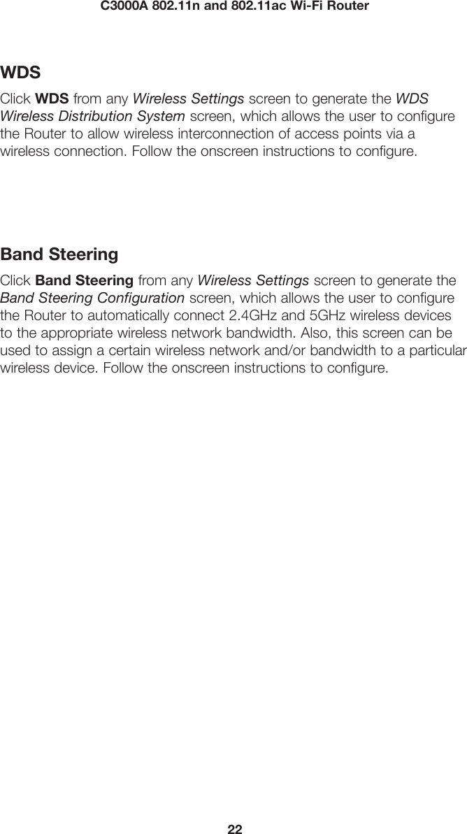 22C3000A 802.11n and 802.11ac Wi-Fi RouterWDSClick WDS from any Wireless Settings screen to generate the WDS Wireless Distribution System screen, which allows the user to configure the Router to allow wireless interconnection of access points via a  wireless connection. Follow the onscreen instructions to configure. Band SteeringClick Band Steering from any Wireless Settings screen to generate the Band Steering Configuration screen, which allows the user to configure the Router to automatically connect 2.4GHz and 5GHz wireless devices to the appropriate wireless network bandwidth. Also, this screen can be used to assign a certain wireless network and/or bandwidth to a particular wireless device. Follow the onscreen instructions to configure. 