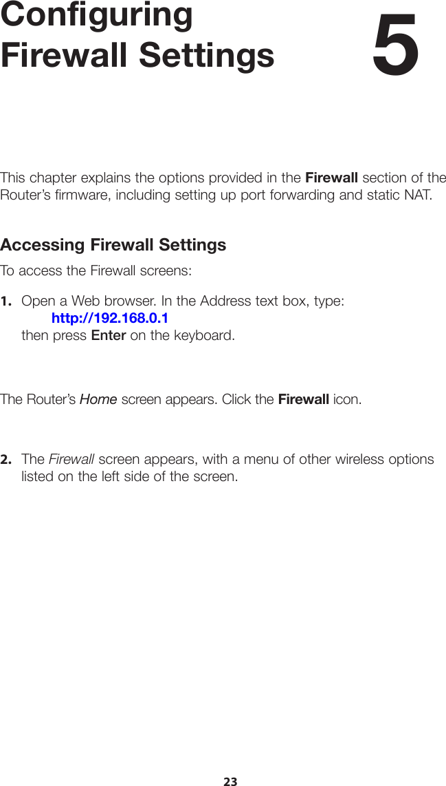 23Configuring  Firewall SettingsThis chapter explains the options provided in the Firewall section of the Router’s firmware, including setting up port forwarding and static NAT.Accessing Firewall SettingsTo access the Firewall screens:1. Open a Web browser. In the Address text box, type:http://192.168.0.1then press Enter on the keyboard.The Router’s Home screen appears. Click the Firewall icon.2. The Firewall screen appears, with a menu of other wireless optionslisted on the left side of the screen.5