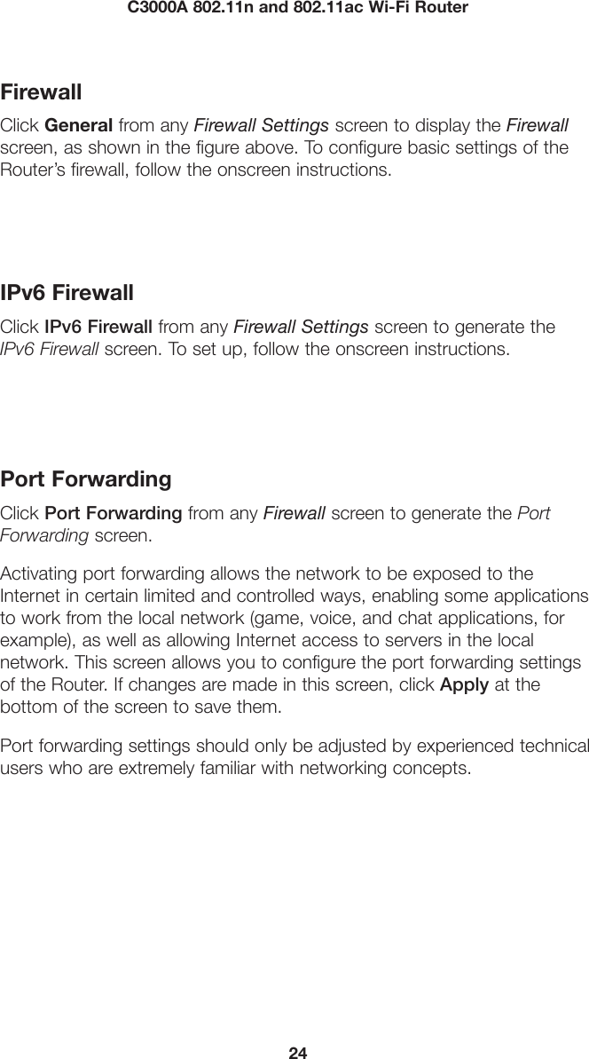 24C3000A 802.11n and 802.11ac Wi-Fi RouterFirewallClick General from any Firewall Settings screen to display the Firewall screen, as shown in the figure above. To configure basic settings of the Router’s firewall, follow the onscreen instructions.IPv6 FirewallClick IPv6 Firewall from any Firewall Settings screen to generate the IPv6 Firewall screen. To set up, follow the onscreen instructions.Port ForwardingClick Port Forwarding from any Firewall screen to generate the Port Forwarding screen. Activating port forwarding allows the network to be exposed to the Internet in certain limited and controlled ways, enabling some applications to work from the local network (game, voice, and chat applications, for example), as well as allowing Internet access to servers in the local  network. This screen allows you to configure the port forwarding settings of the Router. If changes are made in this screen, click Apply at the  bottom of the screen to save them. Port forwarding settings should only be adjusted by experienced technical users who are extremely familiar with networking concepts.