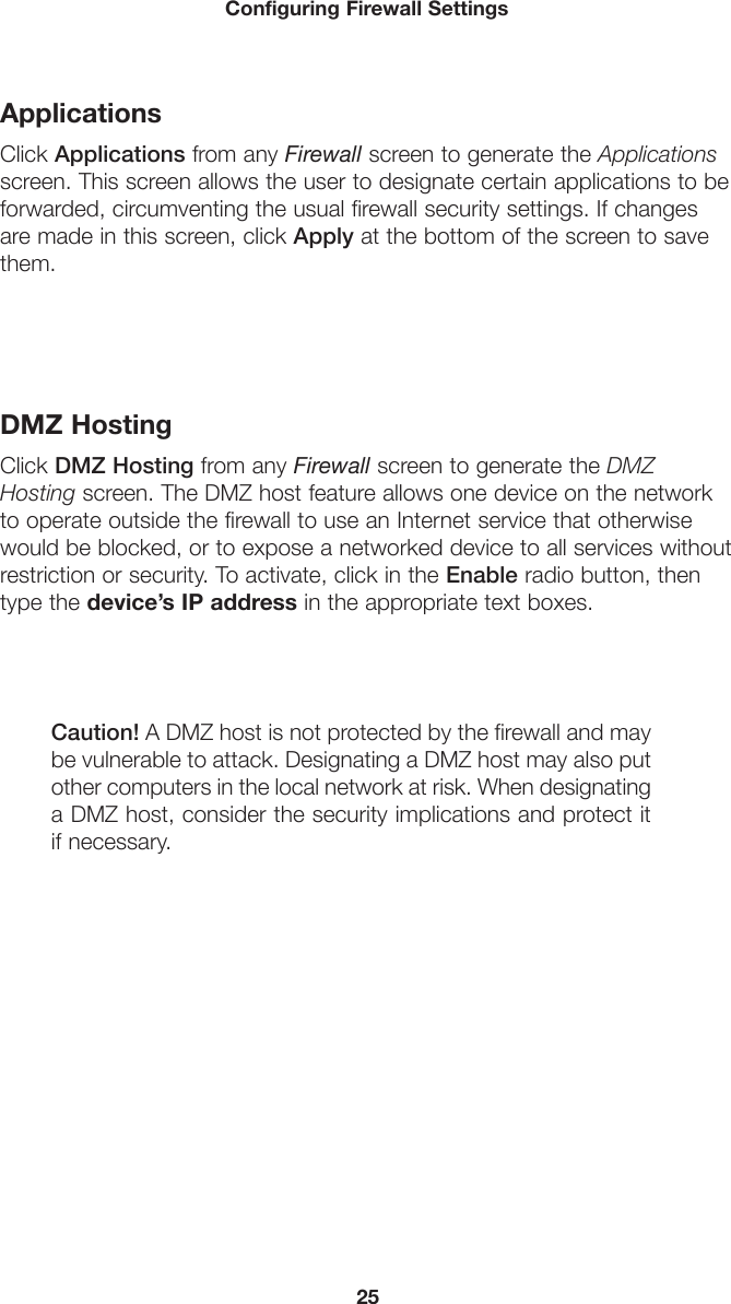 25Configuring Firewall SettingsApplicationsClick Applications from any Firewall screen to generate the Applications screen. This screen allows the user to designate certain applications to be forwarded, circumventing the usual firewall security settings. If changes are made in this screen, click Apply at the bottom of the screen to save them. DMZ HostingClick DMZ Hosting from any Firewall screen to generate the DMZ Hosting screen. The DMZ host feature allows one device on the network to operate outside the firewall to use an Internet service that otherwise would be blocked, or to expose a networked device to all services without restriction or security. To activate, click in the Enable radio button, then type the device’s IP address in the appropriate text boxes.Caution! A DMZ host is not protected by the firewall and may be vulnerable to attack. Designating a DMZ host may also put other computers in the local network at risk. When designating a DMZ host, consider the security implications and protect it if necessary. 