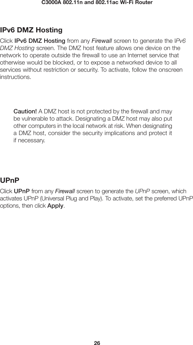 26C3000A 802.11n and 802.11ac Wi-Fi RouterIPv6 DMZ HostingClick IPv6 DMZ Hosting from any Firewall screen to generate the IPv6 DMZ Hosting screen. The DMZ host feature allows one device on the  network to operate outside the firewall to use an Internet service that  otherwise would be blocked, or to expose a networked device to all services without restriction or security. To activate, follow the onscreen instructions.Caution! A DMZ host is not protected by the firewall and may be vulnerable to attack. Designating a DMZ host may also put other computers in the local network at risk. When designating a DMZ host, consider the security implications and protect it if necessary. UPnPClick UPnP from any Firewall screen to generate the UPnP screen, which activates UPnP (Universal Plug and Play). To activate, set the preferred UPnP options, then click Apply.