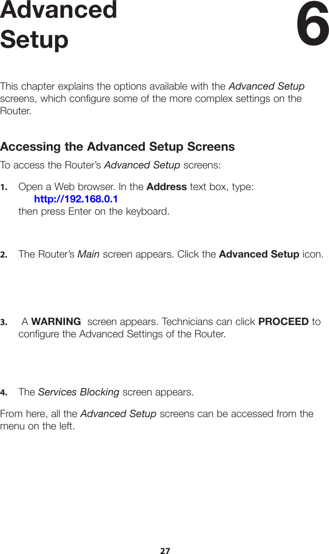 27Advanced SetupThis chapter explains the options available with the Advanced Setup screens, which configure some of the more complex settings on the Router.Accessing the Advanced Setup ScreensTo access the Router’s Advanced Setup screens:1.  Open a Web browser. In the Address text box, type:     http://192.168.0.1 then press Enter on the keyboard.2.  The Router’s Main screen appears. Click the Advanced Setup icon.3.  A WARNING  screen appears. Technicians can click PROCEED toconfigure the Advanced Settings of the Router.4.  The Services Blocking screen appears.From here, all the Advanced Setup screens can be accessed from the menu on the left.6 