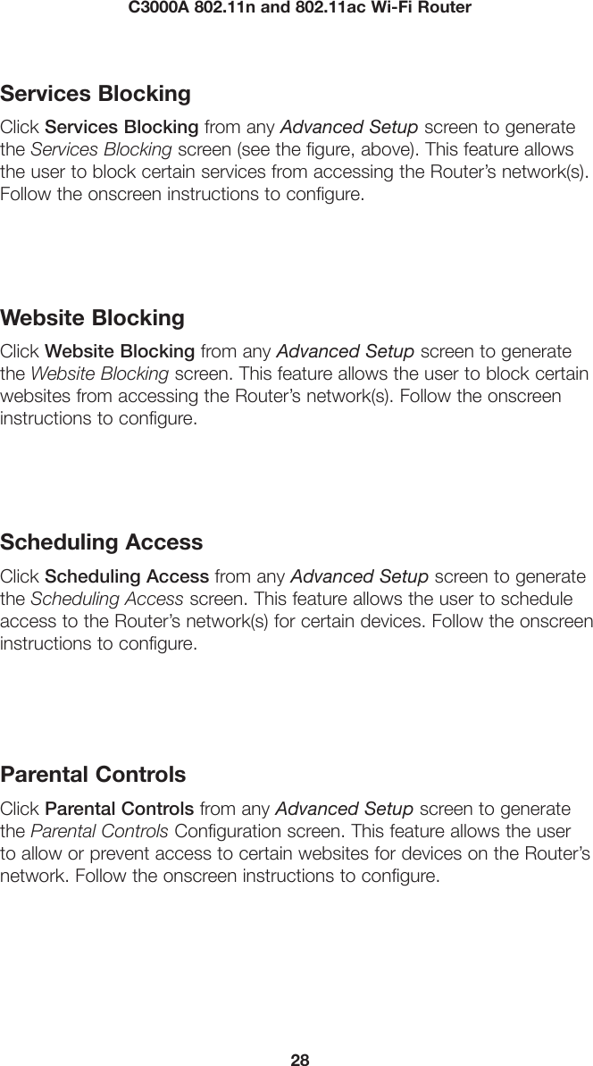 28C3000A 802.11n and 802.11ac Wi-Fi RouterServices BlockingClick Services Blocking from any Advanced Setup screen to generate the Services Blocking screen (see the figure, above). This feature allows the user to block certain services from accessing the Router’s network(s). Follow the onscreen instructions to configure.Website BlockingClick Website Blocking from any Advanced Setup screen to generate the Website Blocking screen. This feature allows the user to block certain websites from accessing the Router’s network(s). Follow the onscreen instructions to configure.Scheduling AccessClick Scheduling Access from any Advanced Setup screen to generate the Scheduling Access screen. This feature allows the user to schedule access to the Router’s network(s) for certain devices. Follow the onscreen instructions to configure.Parental ControlsClick Parental Controls from any Advanced Setup screen to generate the Parental Controls Configuration screen. This feature allows the user to allow or prevent access to certain websites for devices on the Router’s network. Follow the onscreen instructions to configure.