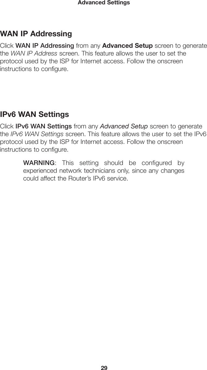 29Advanced SettingsWAN IP AddressingClick WAN IP Addressing from any Advanced Setup screen to generate the WAN IP Address screen. This feature allows the user to set the  protocol used by the ISP for Internet access. Follow the onscreen  instructions to configure.IPv6 WAN SettingsClick IPv6 WAN Settings from any Advanced Setup screen to generate the IPv6 WAN Settings screen. This feature allows the user to set the IPv6 protocol used by the ISP for Internet access. Follow the onscreen  instructions to configure.WARNING: This setting should be configured by experienced network technicians only, since any changes could affect the Router’s IPv6 service.