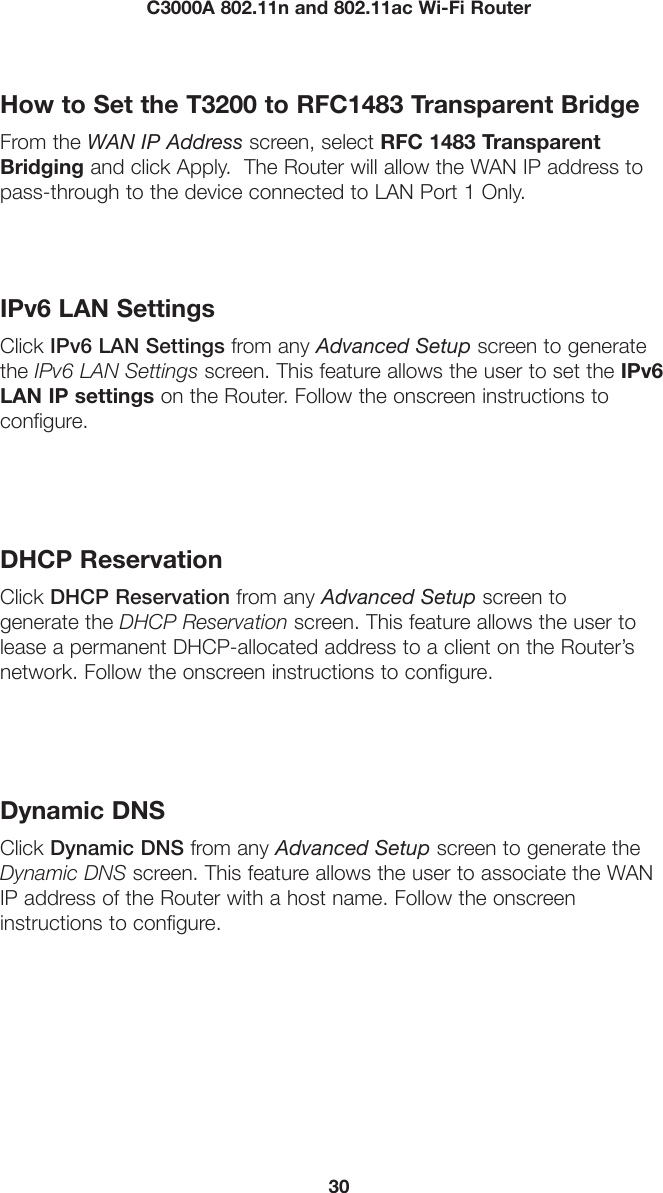 30C3000A 802.11n and 802.11ac Wi-Fi RouterHow to Set the T3200 to RFC1483 Transparent BridgeFrom the WAN IP Address screen, select RFC 1483 Transparent Bridging and click Apply.  The Router will allow the WAN IP address to pass-through to the device connected to LAN Port 1 Only.IPv6 LAN SettingsClick IPv6 LAN Settings from any Advanced Setup screen to generate the IPv6 LAN Settings screen. This feature allows the user to set the IPv6 LAN IP settings on the Router. Follow the onscreen instructions to  configure.DHCP ReservationClick DHCP Reservation from any Advanced Setup screen to  generate the DHCP Reservation screen. This feature allows the user to lease a permanent DHCP-allocated address to a client on the Router’s network. Follow the onscreen instructions to configure.Dynamic DNSClick Dynamic DNS from any Advanced Setup screen to generate the Dynamic DNS screen. This feature allows the user to associate the WAN IP address of the Router with a host name. Follow the onscreen  instructions to configure.