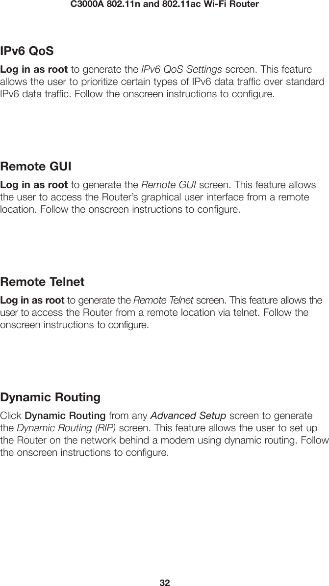 32C3000A 802.11n and 802.11ac Wi-Fi RouterIPv6 QoSLog in as root to generate the IPv6 QoS Settings screen. This feature allows the user to prioritize certain types of IPv6 data traffic over standard IPv6 data traffic. Follow the onscreen instructions to configure.Remote GUILog in as root to generate the Remote GUI screen. This feature allows the user to access the Router’s graphical user interface from a remote location. Follow the onscreen instructions to configure.Remote TelnetLog in as root to generate the Remote Telnet screen. This feature allows the user to access the Router from a remote location via telnet. Follow the onscreen instructions to configure.Dynamic RoutingClick Dynamic Routing from any Advanced Setup screen to generate the Dynamic Routing (RIP) screen. This feature allows the user to set up the Router on the network behind a modem using dynamic routing. Follow the onscreen instructions to configure.