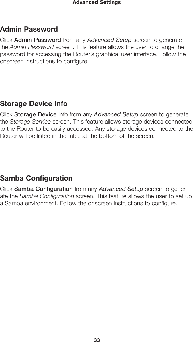 33Advanced SettingsAdmin PasswordClick Admin Password from any Advanced Setup screen to generate the Admin Password screen. This feature allows the user to change the password for accessing the Router’s graphical user interface. Follow the onscreen instructions to configure.Storage Device InfoClick Storage Device Info from any Advanced Setup screen to generate the Storage Service screen. This feature allows storage devices connected to the Router to be easily accessed. Any storage devices connected to the Router will be listed in the table at the bottom of the screen.Samba ConfigurationClick Samba Configuration from any Advanced Setup screen to gener-ate the Samba Configuration screen. This feature allows the user to set up a Samba environment. Follow the onscreen instructions to configure.