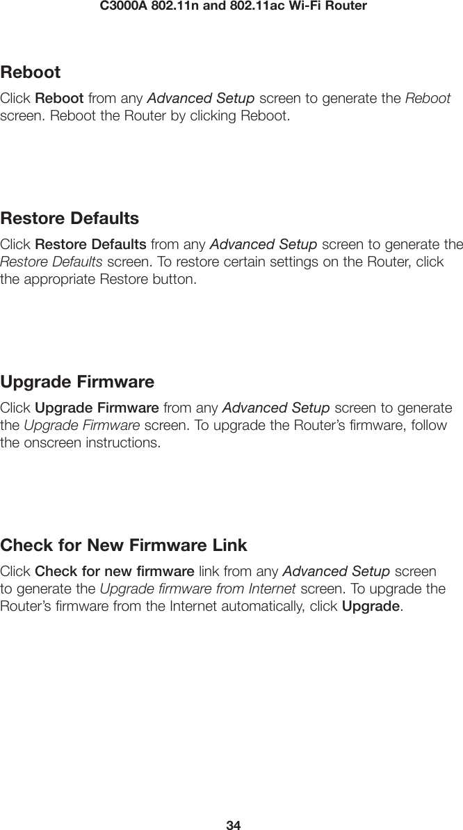 34C3000A 802.11n and 802.11ac Wi-Fi RouterRebootClick Reboot from any Advanced Setup screen to generate the Reboot screen. Reboot the Router by clicking Reboot.Restore DefaultsClick Restore Defaults from any Advanced Setup screen to generate the Restore Defaults screen. To restore certain settings on the Router, click the appropriate Restore button.Upgrade FirmwareClick Upgrade Firmware from any Advanced Setup screen to generate the Upgrade Firmware screen. To upgrade the Router’s firmware, follow the onscreen instructions.Check for New Firmware LinkClick Check for new firmware link from any Advanced Setup screen to generate the Upgrade firmware from Internet screen. To upgrade the Router’s firmware from the Internet automatically, click Upgrade.