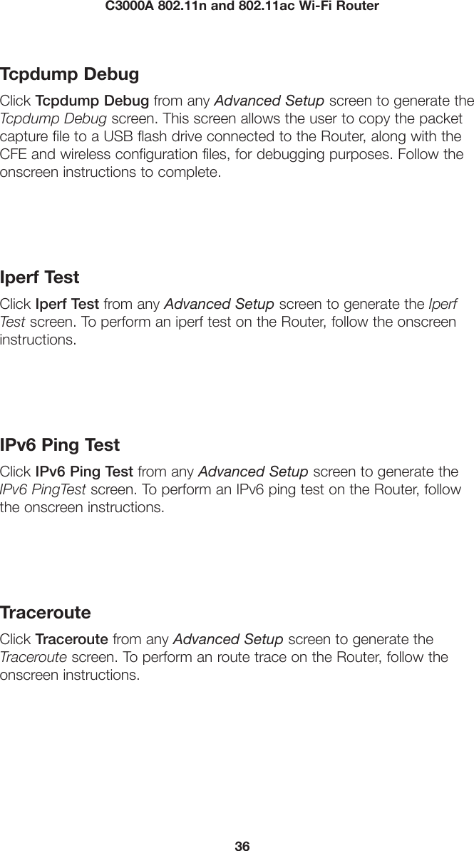 36C3000A 802.11n and 802.11ac Wi-Fi RouterTcpdump DebugClick Tcpdump Debug from any Advanced Setup screen to generate the Tcpdump Debug screen. This screen allows the user to copy the packet capture file to a USB flash drive connected to the Router, along with the CFE and wireless configuration files, for debugging purposes. Follow the onscreen instructions to complete.Iperf TestClick Iperf Test from any Advanced Setup screen to generate the Iperf Test screen. To perform an iperf test on the Router, follow the onscreen instructions.IPv6 Ping TestClick IPv6 Ping Test from any Advanced Setup screen to generate the IPv6 PingTest screen. To perform an IPv6 ping test on the Router, follow the onscreen instructions.TracerouteClick Traceroute from any Advanced Setup screen to generate the Traceroute screen. To perform an route trace on the Router, follow the onscreen instructions.