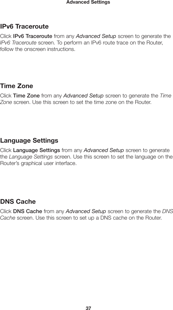 37Advanced SettingsIPv6 TracerouteClick IPv6 Traceroute from any Advanced Setup screen to generate the IPv6 Traceroute screen. To perform an IPv6 route trace on the Router,  follow the onscreen instructions. Time ZoneClick Time Zone from any Advanced Setup screen to generate the Time Zone screen. Use this screen to set the time zone on the Router.Language SettingsClick Language Settings from any Advanced Setup screen to generate the Language Settings screen. Use this screen to set the language on the Router’s graphical user interface.DNS CacheClick DNS Cache from any Advanced Setup screen to generate the DNS Cache screen. Use this screen to set up a DNS cache on the Router.