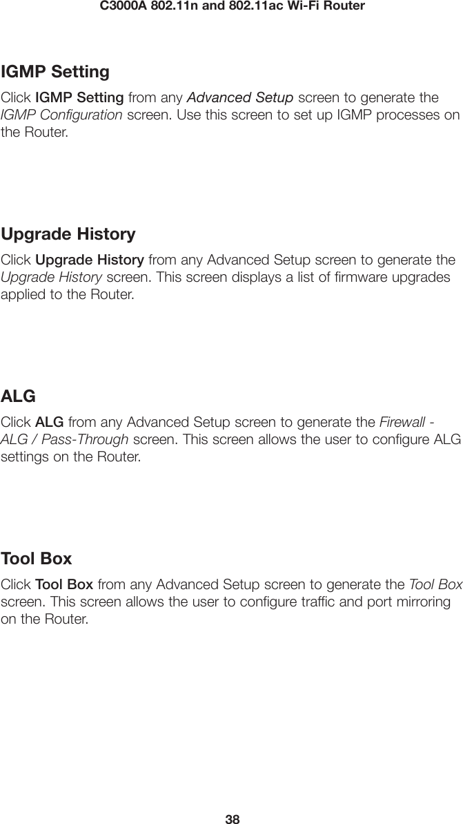 38C3000A 802.11n and 802.11ac Wi-Fi RouterIGMP SettingClick IGMP Setting from any Advanced Setup screen to generate the IGMP Configuration screen. Use this screen to set up IGMP processes on the Router.Upgrade HistoryClick Upgrade History from any Advanced Setup screen to generate the Upgrade History screen. This screen displays a list of firmware upgrades applied to the Router.ALGClick ALG from any Advanced Setup screen to generate the Firewall - ALG / Pass-Through screen. This screen allows the user to configure ALG settings on the Router.Tool BoxClick Tool Box from any Advanced Setup screen to generate the Tool Box screen. This screen allows the user to configure traffic and port mirroring on the Router.