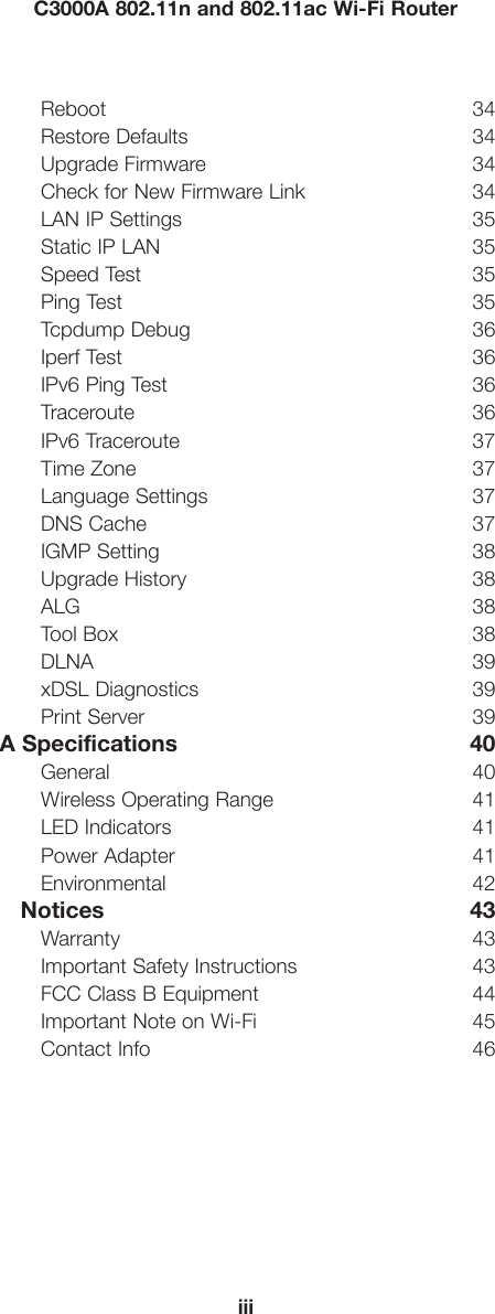 iiiC3000A 802.11n and 802.11ac Wi-Fi RouterReboot 34Restore Defaults  34Upgrade Firmware  34Check for New Firmware Link  34LAN IP Settings  35Static IP LAN  35Speed Test  35Ping Test  35Tcpdump Debug  36Iperf Test  36IPv6 Ping Test  36Traceroute 36IPv6 Traceroute  37Time Zone  37Language Settings  37DNS Cache  37IGMP Setting  38Upgrade History  38ALG 38Tool Box  38DLNA 39xDSL Diagnostics  39Print Server  39A Specifications  40General 40Wireless Operating Range  41LED Indicators  41Power Adapter  41Environmental 42   Notices  43Warranty 43Important Safety Instructions  43FCC Class B Equipment  44Important Note on Wi-Fi  45Contact Info  46