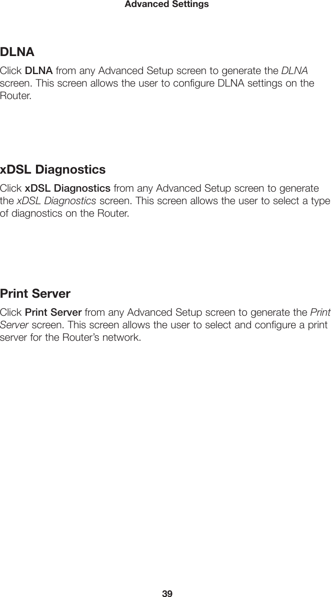 39Advanced SettingsDLNAClick DLNA from any Advanced Setup screen to generate the DLNA screen. This screen allows the user to configure DLNA settings on the Router.xDSL DiagnosticsClick xDSL Diagnostics from any Advanced Setup screen to generate the xDSL Diagnostics screen. This screen allows the user to select a type of diagnostics on the Router.Print ServerClick Print Server from any Advanced Setup screen to generate the Print Server screen. This screen allows the user to select and configure a print server for the Router’s network.