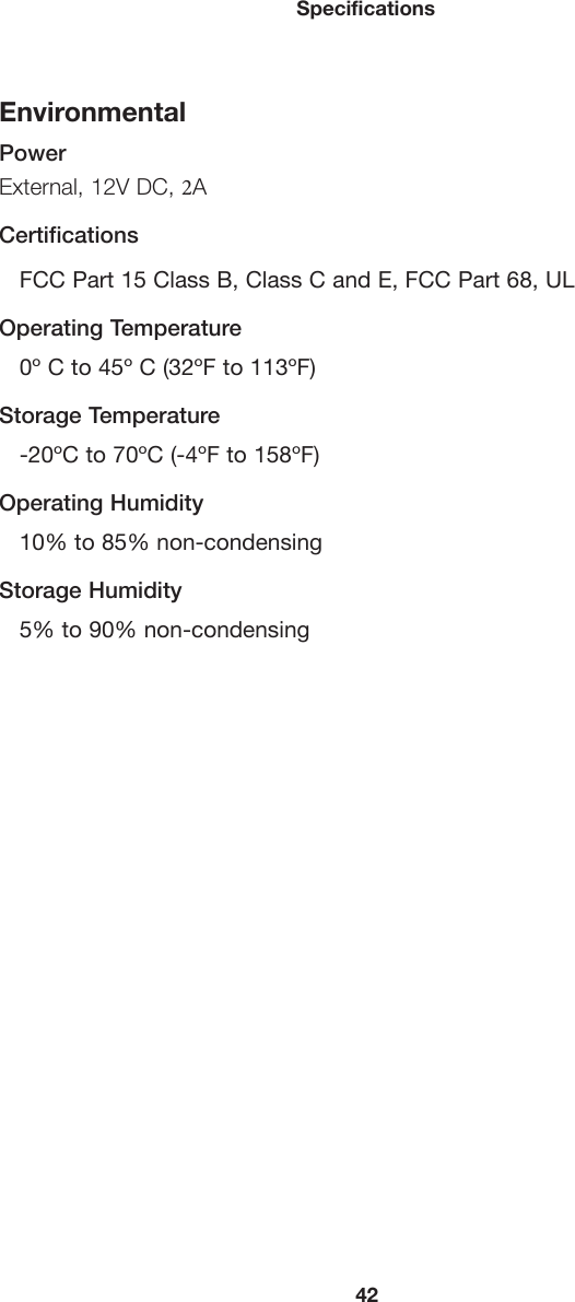 42SpecificationsEnvironmentalPowerExternal, 12V DC, 2A CertificationsFCC Part 15 Class B, Class C and E, FCC Part 68, ULOperating Temperature0º C to 45º C (32ºF to 113ºF)Storage Temperature-20ºC to 70ºC (-4ºF to 158ºF)Operating Humidity10% to 85% non-condensingStorage Humidity5% to 90% non-condensing