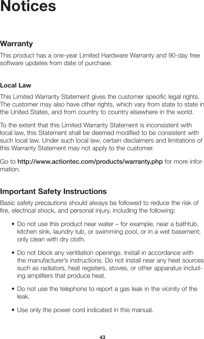 43NoticesWarrantyThis product has a one-year Limited Hardware Warranty and 90-day free software updates from date of purchase.Local LawThis Limited Warranty Statement gives the customer specific legal rights. The customer may also have other rights, which vary from state to state in the United States, and from country to country elsewhere in the world.To the extent that this Limited Warranty Statement is inconsistent with local law, this Statement shall be deemed modified to be consistent with such local law. Under such local law, certain disclaimers and limitations of this Warranty Statement may not apply to the customer.Go to http://www.actiontec.com/products/warranty.php for more infor-mation.Important Safety InstructionsBasic safety precautions should always be followed to reduce the risk of fire, electrical shock, and personal injury, including the following:• Do not use this product near water – for example, near a bathtub,kitchen sink, laundry tub, or swimming pool, or in a wet basement;only clean with dry cloth.• Do not block any ventilation openings. Install in accordance withthe manufacturer’s instructions. Do not install near any heat sourcessuch as radiators, heat registers, stoves, or other apparatus includ-ing amplifiers that produce heat.• Do not use the telephone to report a gas leak in the vicinity of theleak.• Use only the power cord indicated in this manual.