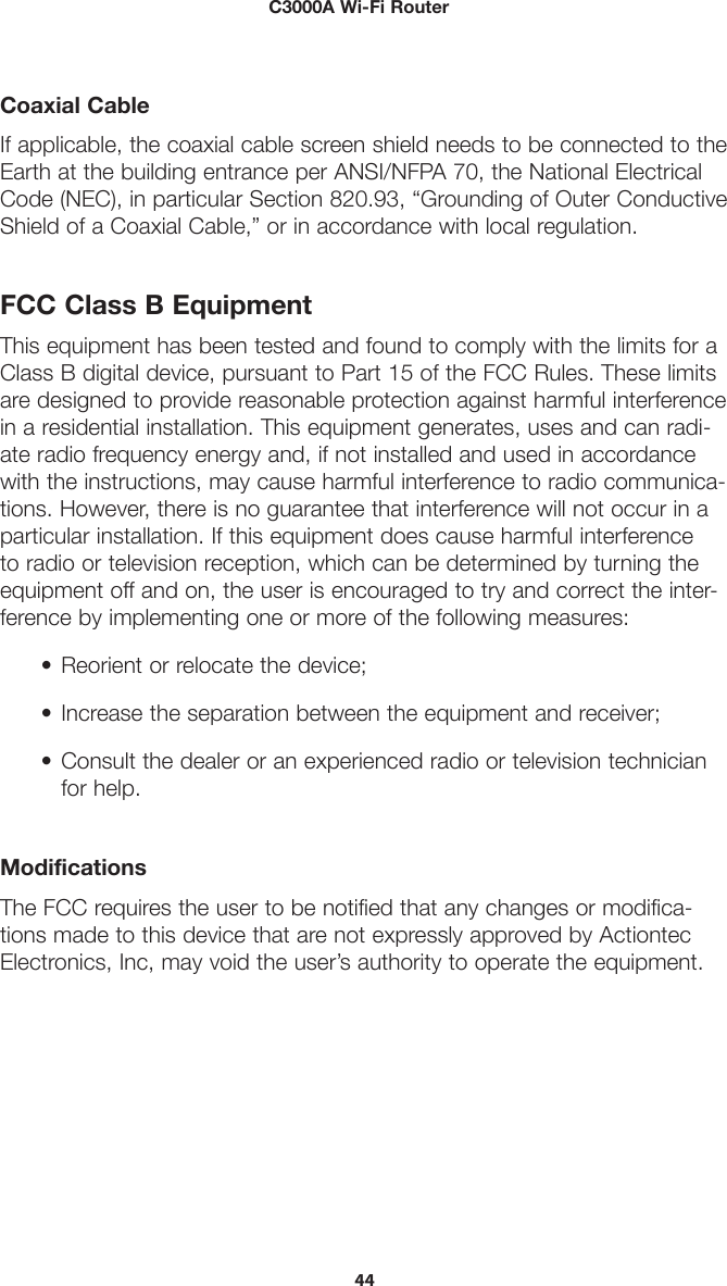        C3000A Wi-Fi Router44Coaxial CableIf applicable, the coaxial cable screen shield needs to be connected to the Earth at the building entrance per ANSI/NFPA 70, the National Electrical Code (NEC), in particular Section 820.93, “Grounding of Outer Conductive Shield of a Coaxial Cable,” or in accordance with local regulation.FCC Class B EquipmentThis equipment has been tested and found to comply with the limits for a Class B digital device, pursuant to Part 15 of the FCC Rules. These limits are designed to provide reasonable protection against harmful interference in a residential installation. This equipment generates, uses and can radi-ate radio frequency energy and, if not installed and used in accordance with the instructions, may cause harmful interference to radio communica-tions. However, there is no guarantee that interference will not occur in a particular installation. If this equipment does cause harmful interference to radio or television reception, which can be determined by turning the equipment off and on, the user is encouraged to try and correct the inter-ference by implementing one or more of the following measures:• Reorient or relocate the device;• Increase the separation between the equipment and receiver;• Consult the dealer or an experienced radio or television technicianfor help.ModificationsThe FCC requires the user to be notified that any changes or modifica-tions made to this device that are not expressly approved by Actiontec Electronics, Inc, may void the user’s authority to operate the equipment. 