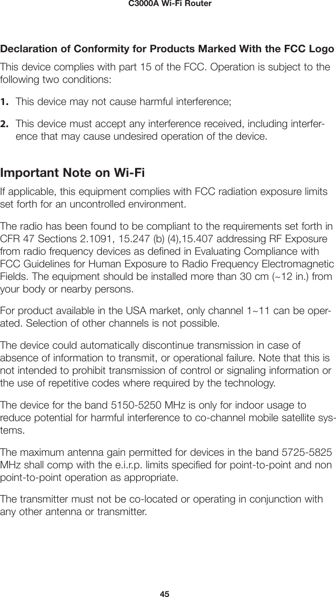 45         C3000A Wi-Fi RouterDeclaration of Conformity for Products Marked With the FCC LogoThis device complies with part 15 of the FCC. Operation is subject to the following two conditions:1. This device may not cause harmful interference;2. This device must accept any interference received, including interfer-ence that may cause undesired operation of the device.Important Note on Wi-FiIf applicable, this equipment complies with FCC radiation exposure limits set forth for an uncontrolled environment.The radio has been found to be compliant to the requirements set forth in CFR 47 Sections 2.1091, 15.247 (b) (4),15.407 addressing RF Exposure from radio frequency devices as defined in Evaluating Compliance with FCC Guidelines for Human Exposure to Radio Frequency Electromagnetic Fields. The equipment should be installed more than 30 cm (~12 in.) from your body or nearby persons.For product available in the USA market, only channel 1~11 can be oper-ated. Selection of other channels is not possible.The device could automatically discontinue transmission in case of absence of information to transmit, or operational failure. Note that this is not intended to prohibit transmission of control or signaling information or the use of repetitive codes where required by the technology.The device for the band 5150-5250 MHz is only for indoor usage to reduce potential for harmful interference to co-channel mobile satellite sys-tems.The maximum antenna gain permitted for devices in the band 5725-5825 MHz shall comp with the e.i.r.p. limits specified for point-to-point and non point-to-point operation as appropriate.The transmitter must not be co-located or operating in conjunction with any other antenna or transmitter.