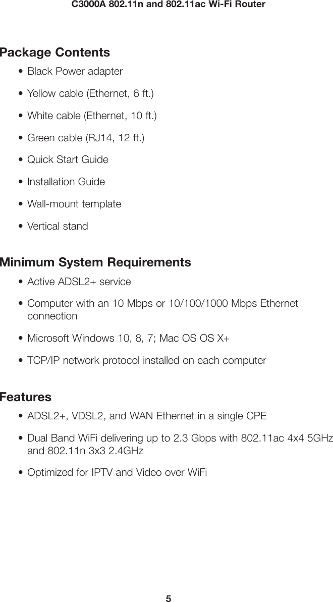 5C3000A 802.11n and 802.11ac Wi-Fi RouterPackage Contents• Black Power adapter• Yellow cable (Ethernet, 6 ft.)• White cable (Ethernet, 10 ft.)• Green cable (RJ14, 12 ft.)• Quick Start Guide• Installation Guide• Wall-mount template• Vertical standMinimum System Requirements•  Active ADSL2+ service•  Computer with an 10 Mbps or 10/100/1000 Mbps Ethernetconnection•  Microsoft Windows 10, 8, 7; Mac OS OS X+•  TCP/IP network protocol installed on each computerFeatures•  ADSL2+, VDSL2, and WAN Ethernet in a single CPE•  Dual Band WiFi delivering up to 2.3 Gbps with 802.11ac 4x4 5GHzand 802.11n 3x3 2.4GHz•  Optimized for IPTV and Video over WiFi