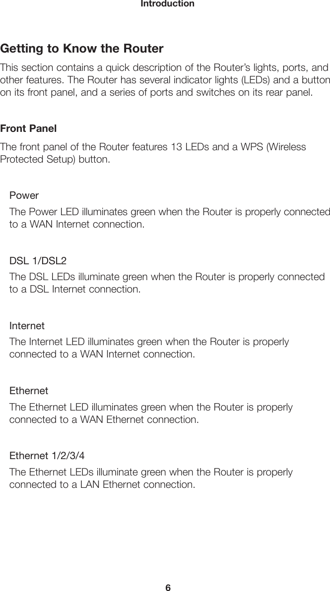 6IntroductionGetting to Know the RouterThis section contains a quick description of the Router’s lights, ports, and other features. The Router has several indicator lights (LEDs) and a button on its front panel, and a series of ports and switches on its rear panel.Front PanelThe front panel of the Router features 13 LEDs and a WPS (Wireless Protected Setup) button.PowerThe Power LED illuminates green when the Router is properly connected to a WAN Internet connection.DSL 1/DSL2The DSL LEDs illuminate green when the Router is properly connected to a DSL Internet connection.InternetThe Internet LED illuminates green when the Router is properly connected to a WAN Internet connection.EthernetThe Ethernet LED illuminates green when the Router is properly connected to a WAN Ethernet connection.Ethernet 1/2/3/4The Ethernet LEDs illuminate green when the Router is properly connected to a LAN Ethernet connection.