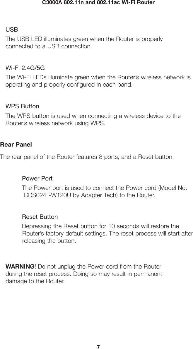 7C3000A 802.11n and 802.11ac Wi-Fi RouterUSBThe USB LED illuminates green when the Router is properly connected to a USB connection.Wi-Fi 2.4G/5GThe Wi-Fi LEDs illuminate green when the Router’s wireless network is operating and properly configured in each band.WPS ButtonThe WPS button is used when connecting a wireless device to the Router’s wireless network using WPS. Rear PanelThe rear panel of the Router features 8 ports, and a Reset button.Power PortThe Power port is used to connect the Power cord (Model No.  CDS024T-W120U by Adapter Tech) to the Router.Reset Button Depressing the Reset button for 10 seconds will restore the            Router’s factory default settings. The reset process will start after          releasing the button.WARNING! Do not unplug the Power cord from the Router  during the reset process. Doing so may result in permanent damage to the Router.