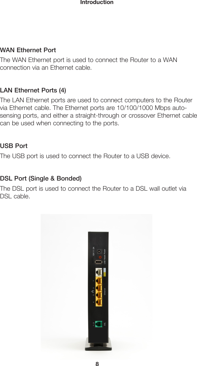 8IntroductionWAN Ethernet PortThe WAN Ethernet port is used to connect the Router to a WAN connection via an Ethernet cable.LAN Ethernet Ports (4)The LAN Ethernet ports are used to connect computers to the Router  via Ethernet cable. The Ethernet ports are 10/100/1000 Mbps auto- sensing ports, and either a straight-through or crossover Ethernet cable  can be used when connecting to the ports.USB PortThe USB port is used to connect the Router to a USB device.DSL Port (Single &amp; Bonded)The DSL port is used to connect the Router to a DSL wall outlet via DSL cable.