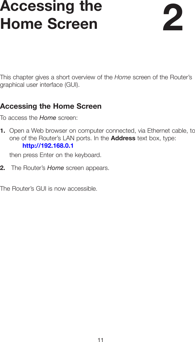 11Accessing the Home ScreenThis chapter gives a short overview of the Home screen of the Router’s graphical user interface (GUI).Accessing the Home ScreenTo access the Home screen:1. Open a Web browser on computer connected, via Ethernet cable, toone of the Router’s LAN ports. In the Address text box, type:http://192.168.0.1then press Enter on the keyboard.2. The Router’s Home screen appears.The Router’s GUI is now accessible.2