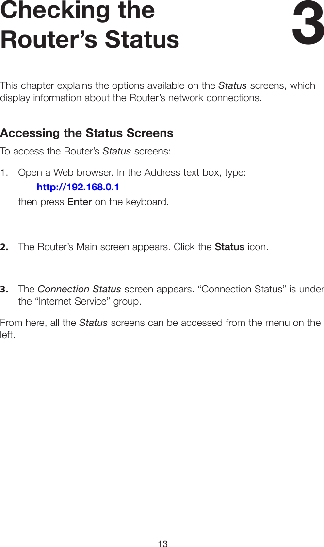 13Checking the Router’s StatusThis chapter explains the options available on the Status screens, which display information about the Router’s network connections.Accessing the Status ScreensTo access the Router’s Status screens:1. Open a Web browser. In the Address text box, type:     http://192.168.0.1 then press Enter on the keyboard.2. The Router’s Main screen appears. Click the Status icon.3. The Connection Status screen appears. “Connection Status” is underthe “Internet Service” group.From here, all the Status screens can be accessed from the menu on the left.3 