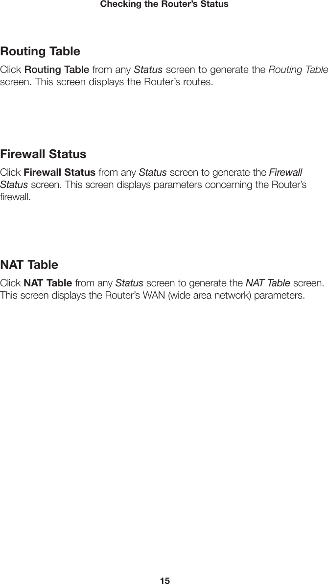 15Checking the Router’s StatusRouting TableClick Routing Table from any Status screen to generate the Routing Table screen. This screen displays the Router’s routes.Firewall StatusClick Firewall Status from any Status screen to generate the Firewall Status screen. This screen displays parameters concerning the Router’s firewall.NAT TableClick NAT Table from any Status screen to generate the NAT Table screen. This screen displays the Router’s WAN (wide area network) parameters.