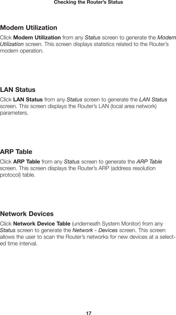 17Checking the Router’s StatusModem UtilizationClick Modem Utilization from any Status screen to generate the Modem Utilization screen. This screen displays statistics related to the Router’s modem operation.LAN StatusClick LAN Status from any Status screen to generate the LAN Status screen. This screen displays the Router’s LAN (local area network)  parameters.ARP TableClick ARP Table from any Status screen to generate the ARP Table screen. This screen displays the Router’s ARP (address resolution  protocol) table.Network DevicesClick Network Device Table (underneath System Monitor) from any Status screen to generate the Network - Devices screen. This screen allows the user to scan the Router’s networks for new devices at a select-ed time interval.