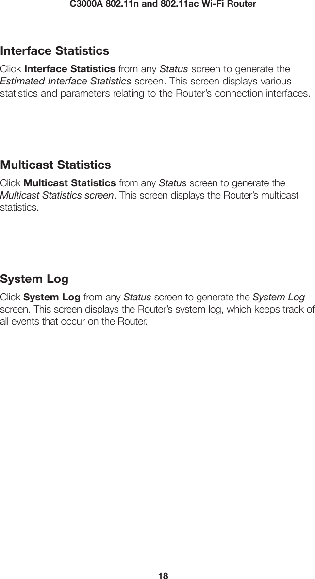 18C3000A 802.11n and 802.11ac Wi-Fi RouterInterface StatisticsClick Interface Statistics from any Status screen to generate the Estimated Interface Statistics screen. This screen displays various  statistics and parameters relating to the Router’s connection interfaces.Multicast StatisticsClick Multicast Statistics from any Status screen to generate the Multicast Statistics screen. This screen displays the Router’s multicast statistics.System LogClick System Log from any Status screen to generate the System Log screen. This screen displays the Router’s system log, which keeps track of all events that occur on the Router.