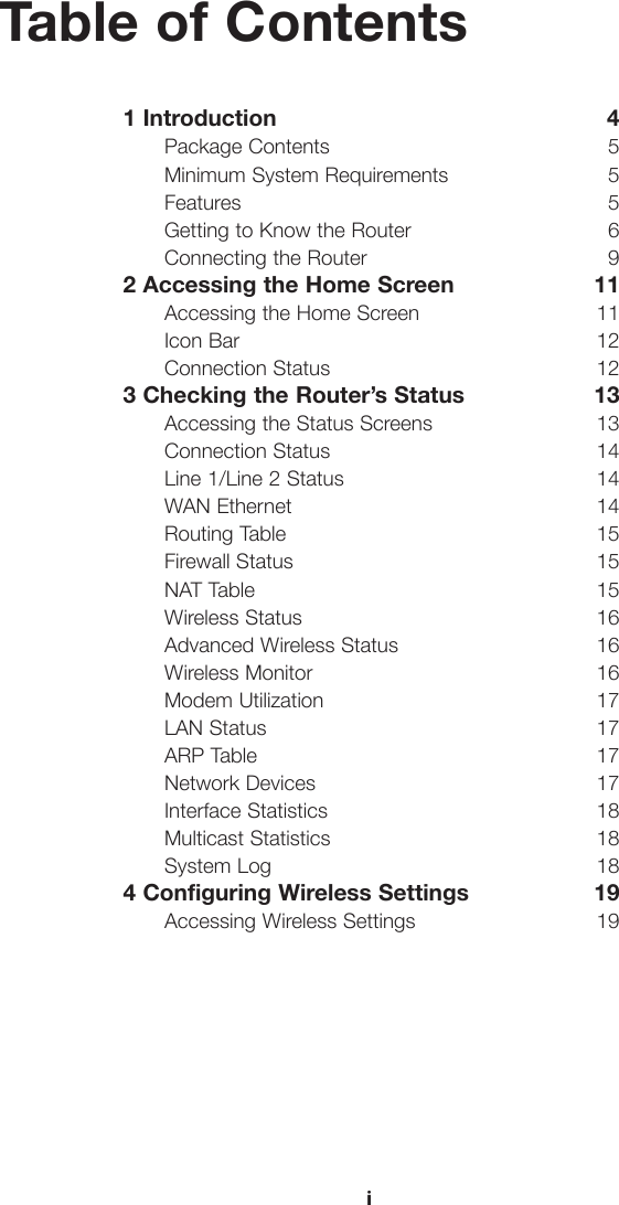 iTable of Contents1 Introduction  4Package Contents  5Minimum System Requirements  5Features 5Getting to Know the Router  6Connecting the Router  92 Accessing the Home Screen  11Accessing the Home Screen  11Icon Bar  12Connection Status  123 Checking the Router’s Status  13Accessing the Status Screens  13Connection Status  14Line 1/Line 2 Status  14WAN Ethernet  14Routing Table  15Firewall Status  15NAT Table  15Wireless Status  16Advanced Wireless Status  16Wireless Monitor  16Modem Utilization  17LAN Status  17ARP Table  17Network Devices  17Interface Statistics  18Multicast Statistics  18System Log  184 Configuring Wireless Settings  19Accessing Wireless Settings  19i