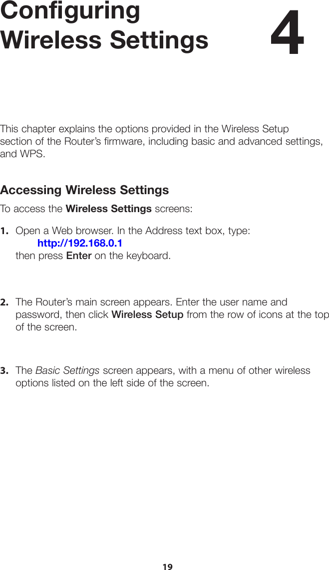 19Configuring  Wireless SettingsThis chapter explains the options provided in the Wireless Setup  section of the Router’s firmware, including basic and advanced settings, and WPS.Accessing Wireless SettingsTo access the Wireless Settings screens:1. Open a Web browser. In the Address text box, type:http://192.168.0.1 then press Enter on the keyboard.2. The Router’s main screen appears. Enter the user name andpassword, then click Wireless Setup from the row of icons at the topof the screen.3. The Basic Settings screen appears, with a menu of other wirelessoptions listed on the left side of the screen.4