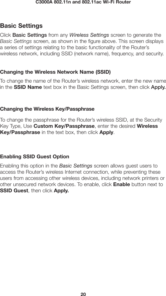 20C3000A 802.11n and 802.11ac Wi-Fi RouterBasic SettingsClick Basic Settings from any Wireless Settings screen to generate the Basic Settings screen, as shown in the figure above. This screen displays a series of settings relating to the basic functionality of the Router’s  wireless network, including SSID (network name), frequency, and security.Changing the Wireless Network Name (SSID)To change the name of the Router’s wireless network, enter the new name in the SSID Name text box in the Basic Settings screen, then click Apply.Changing the Wireless Key/PassphraseTo change the passphrase for the Router’s wireless SSID, at the Security Key Type, Use Custom Key/Passphrase, enter the desired Wireless Key/Passphrase in the text box, then click Apply.Enabling SSID Guest OptionEnabling this option in the Basic Settings screen allows guest users to access the Router’s wireless Internet connection, while preventing these users from accessing other wireless devices, including network printers or other unsecured network devices. To enable, click Enable button next to SSID Guest, then click Apply.