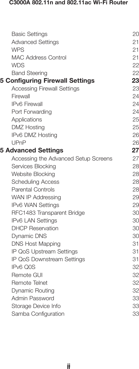 iiC3000A 802.11n and 802.11ac Wi-Fi RouteriiBasic Settings  20Advanced Settings  21WPS 21MAC Address Control  21WDS 22Band Steering  225 Configuring Firewall Settings  23Accessing Firewall Settings  23Firewall 24IPv6 Firewall  24Port Forwarding  24Applications 25DMZ Hosting  25IPv6 DMZ Hosting  26UPnP 265 Advanced Settings  27Accessing the Advanced Setup Screens  27Services Blocking  28Website Blocking  28Scheduling Access  28Parental Controls  28WAN IP Addressing  29IPv6 WAN Settings  29 RFC1483 Transparent Bridge  30IPv6 LAN Settings  30DHCP Reservation  30Dynamic DNS  30DNS Host Mapping  31IP QoS Upstream Settings  31IP QoS Downstream Settings  31IPv6 Q0S  32Remote GUI  32Remote Telnet  32Dynamic Routing  32Admin Password  33Storage Device Info  33Samba Configuration  33