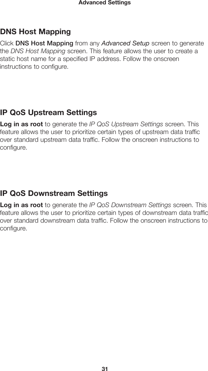 31Advanced SettingsDNS Host MappingClick DNS Host Mapping from any Advanced Setup screen to generate the DNS Host Mapping screen. This feature allows the user to create a static host name for a specified IP address. Follow the onscreen  instructions to configure.IP QoS Upstream SettingsLog in as root to generate the IP QoS Upstream Settings screen. This feature allows the user to prioritize certain types of upstream data traffic over standard upstream data traffic. Follow the onscreen instructions to configure.IP QoS Downstream SettingsLog in as root to generate the IP QoS Downstream Settings screen. This feature allows the user to prioritize certain types of downstream data traffic over standard downstream data traffic. Follow the onscreen instructions to configure.