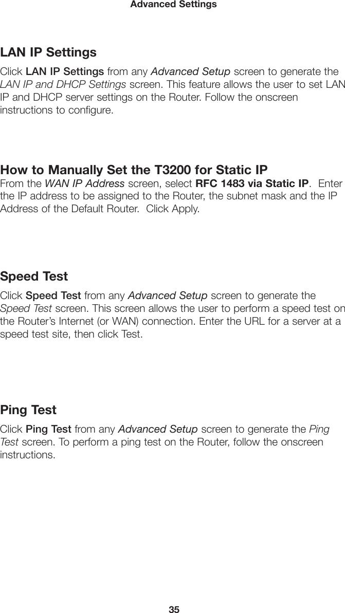 35Advanced SettingsLAN IP SettingsClick LAN IP Settings from any Advanced Setup screen to generate the LAN IP and DHCP Settings screen. This feature allows the user to set LAN IP and DHCP server settings on the Router. Follow the onscreen  instructions to configure.How to Manually Set the T3200 for Static IP From the WAN IP Address screen, select RFC 1483 via Static IP.  Enter the IP address to be assigned to the Router, the subnet mask and the IP Address of the Default Router.  Click Apply.Speed TestClick Speed Test from any Advanced Setup screen to generate the Speed Test screen. This screen allows the user to perform a speed test on the Router’s Internet (or WAN) connection. Enter the URL for a server at a speed test site, then click Test.Ping TestClick Ping Test from any Advanced Setup screen to generate the Ping Test screen. To perform a ping test on the Router, follow the onscreen instructions.