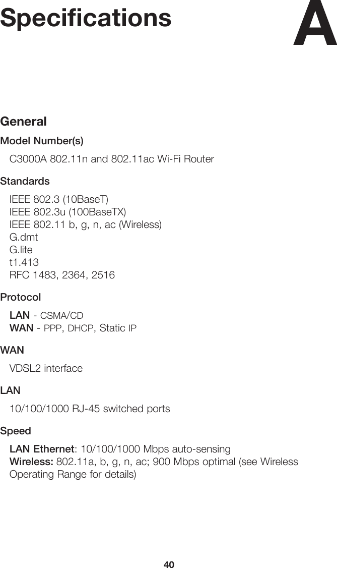 40SpecificationsGeneralModel Number(s)C3000A 802.11n and 802.11ac Wi-Fi RouterStandardsIEEE 802.3 (10BaseT) IEEE 802.3u (100BaseTX) IEEE 802.11 b, g, n, ac (Wireless) G.dmtG.litet1.413RFC 1483, 2364, 2516ProtocolLAN - CSMA/CD WAN - PPP, DHCP, Static IPWANVDSL2 interfaceLAN10/100/1000 RJ-45 switched ports SpeedLAN Ethernet: 10/100/1000 Mbps auto-sensing Wireless: 802.11a, b, g, n, ac; 900 Mbps optimal (see Wireless Operating Range for details) A