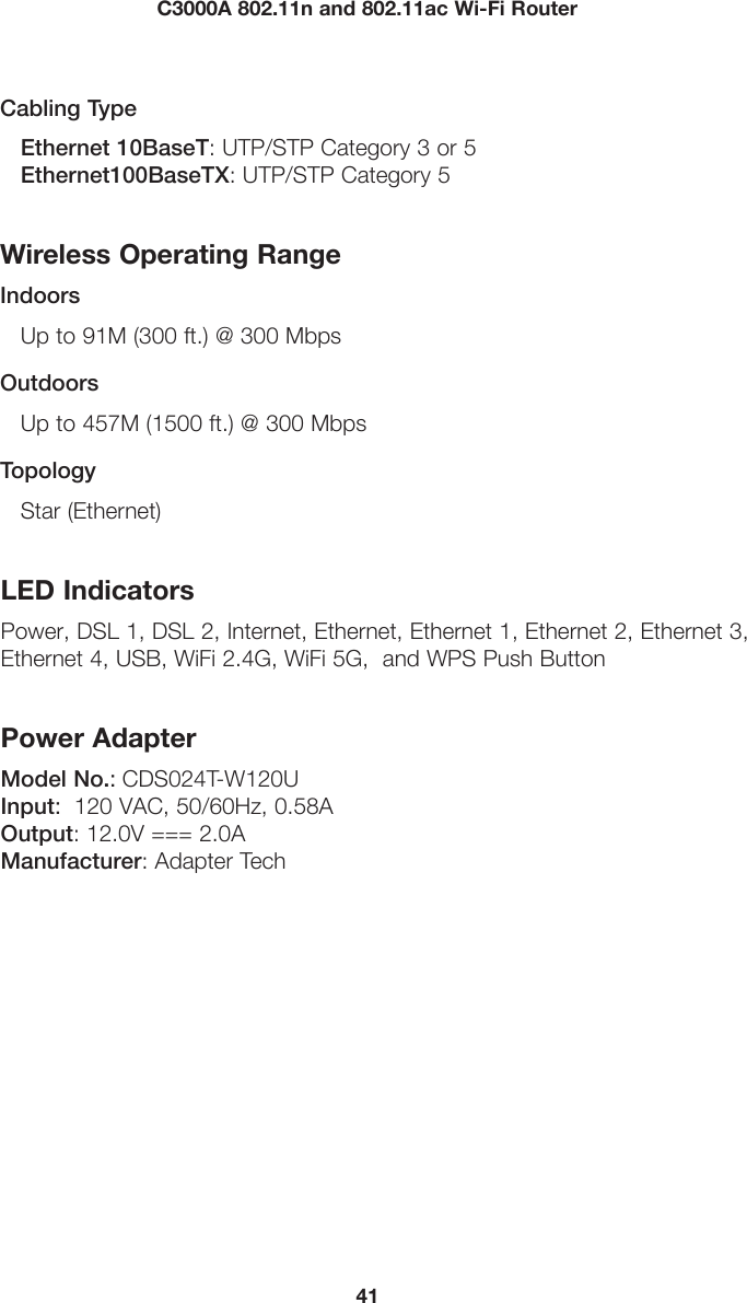 41C3000A 802.11n and 802.11ac Wi-Fi RouterCabling TypeEthernet 10BaseT: UTP/STP Category 3 or 5 Ethernet100BaseTX: UTP/STP Category 5Wireless Operating RangeIndoorsUp to 91M (300 ft.) @ 300 MbpsOutdoorsUp to 457M (1500 ft.) @ 300 MbpsTopologyStar (Ethernet)LED IndicatorsPower, DSL 1, DSL 2, Internet, Ethernet, Ethernet 1, Ethernet 2, Ethernet 3, Ethernet 4, USB, WiFi 2.4G, WiFi 5G,  and WPS Push ButtonPower AdapterModel No.: CDS024T-W120U Input:  120 VAC, 50/60Hz, 0.58A Output: 12.0V === 2.0A Manufacturer: Adapter Tech