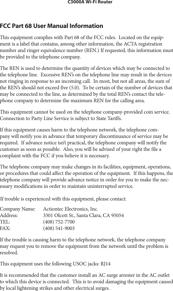 C3000A Wi-Fi RouterFCC Part 68 User Manual Information This equipment complies with Part 68 of the FCC rules.  Located on the equip-ment is a label that contains, among other information, the ACTA registration number and ringer equivalence number (REN.) If requested, this information must be provided to the telephone company.The REN is used to determine the quantity of devices which may be connected to the telephone line.  Excessive REN’s on the telephone line may result in the devices not ringing in response to an incoming call.  In most, but not all areas, the sum of the REN’s should not exceed five (5.0).  To be certain of the number of devices that may be connected to the line, as determined by the total REN’s contact the tele-phone company to determine the maximum REN for the calling area.This equipment cannot be used on the telephone company-provided coin service. Connection to Party Line Service is subject to State Tariffs.If this equipment causes harm to the telephone network, the telephone com-pany will notify you in advance that temporary discontinuance of service may be required.  If advance notice isn’t practical, the telephone company will notify the customer as soon as possible.  Also, you will be advised of your right the file a complaint with the FCC if you believe it is necessary.The telephone company may make changes in its facilities, equipment, operations, or procedures that could affect the operation of the equipment.  If this happens, the telephone company will provide advance notice in order for you to make the nec-essary modifications in order to maintain uninterrupted service. If trouble is experienced with this equipment, please contact: Company Name:Address:TEL:FAX:Actiontec Electronics, Inc. 3301 Olcott St., Santa Clara, CA 95054(408) 752-7700 (408) 541-9003If the trouble is causing harm to the telephone network, the telephone company may request you to remove the equipment from the network until the problem is resolved.This equipment uses the following USOC jacks: RJ14It is recommended that the customer install an AC surge arrester in the AC outlet to which this device is connected.  This is to avoid damaging the equipment caused by local lightening strikes and other electrical surges.