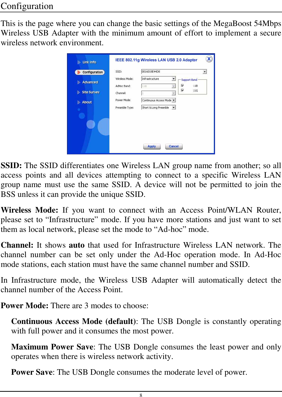 8 Configuration This is the page where you can change the basic settings of the MegaBoost 54Mbps Wireless USB Adapter with the minimum amount of effort to implement a secure wireless network environment.    SSID: The SSID differentiates one Wireless LAN group name from another; so all access  points  and  all  devices  attempting  to  connect  to  a  specific  Wireless  LAN group name must use the same SSID. A device will not be permitted to join the BSS unless it can provide the unique SSID. Wireless  Mode:  If  you  want  to  connect  with  an  Access  Point/WLAN  Router, please set to “Infrastructure” mode. If you have more stations and just want to set them as local network, please set the mode to “Ad-hoc” mode. Channel: It shows auto that used for Infrastructure Wireless LAN network. The channel  number  can  be  set  only  under  the  Ad-Hoc  operation  mode.  In  Ad-Hoc mode stations, each station must have the same channel number and SSID. In  Infrastructure  mode,  the  Wireless  USB  Adapter  will  automatically  detect  the channel number of the Access Point. Power Mode: There are 3 modes to choose: Continuous Access Mode (default): The USB Dongle is constantly operating with full power and it consumes the most power. Maximum Power Save: The USB Dongle consumes the least power and only operates when there is wireless network activity. Power Save: The USB Dongle consumes the moderate level of power. 