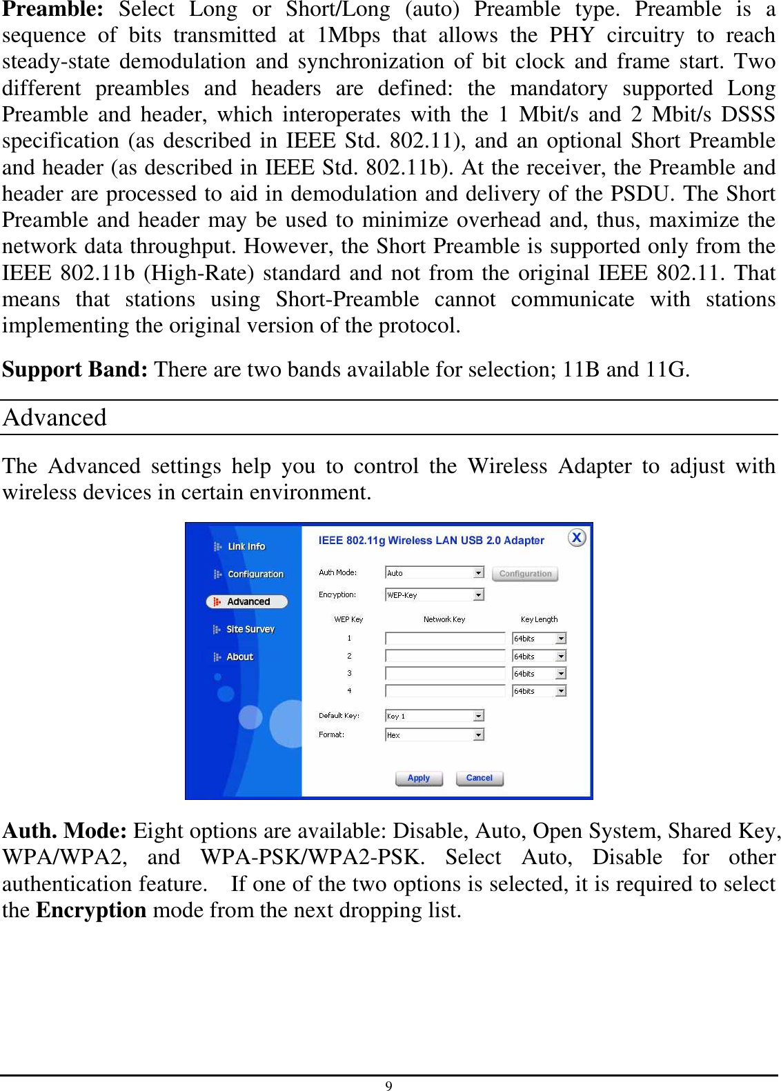 9 Preamble:  Select  Long  or  Short/Long  (auto)  Preamble  type.  Preamble  is  a sequence  of  bits  transmitted  at  1Mbps  that  allows  the  PHY  circuitry  to  reach steady-state  demodulation  and synchronization  of  bit  clock  and  frame start. Two different  preambles  and  headers  are  defined:  the  mandatory  supported  Long Preamble  and  header,  which  interoperates  with  the  1  Mbit/s  and  2  Mbit/s  DSSS specification (as described in IEEE Std. 802.11), and an optional Short Preamble and header (as described in IEEE Std. 802.11b). At the receiver, the Preamble and header are processed to aid in demodulation and delivery of the PSDU. The Short Preamble and header may be used to minimize overhead and, thus, maximize the network data throughput. However, the Short Preamble is supported only from the IEEE 802.11b (High-Rate) standard and not from the original IEEE 802.11. That means  that  stations  using  Short-Preamble  cannot  communicate  with  stations implementing the original version of the protocol. Support Band: There are two bands available for selection; 11B and 11G. Advanced The  Advanced  settings  help  you  to  control  the  Wireless  Adapter  to  adjust  with wireless devices in certain environment.  Auth. Mode: Eight options are available: Disable, Auto, Open System, Shared Key, WPA/WPA2,  and  WPA-PSK/WPA2-PSK.  Select  Auto,  Disable  for  other authentication feature.    If one of the two options is selected, it is required to select the Encryption mode from the next dropping list. 