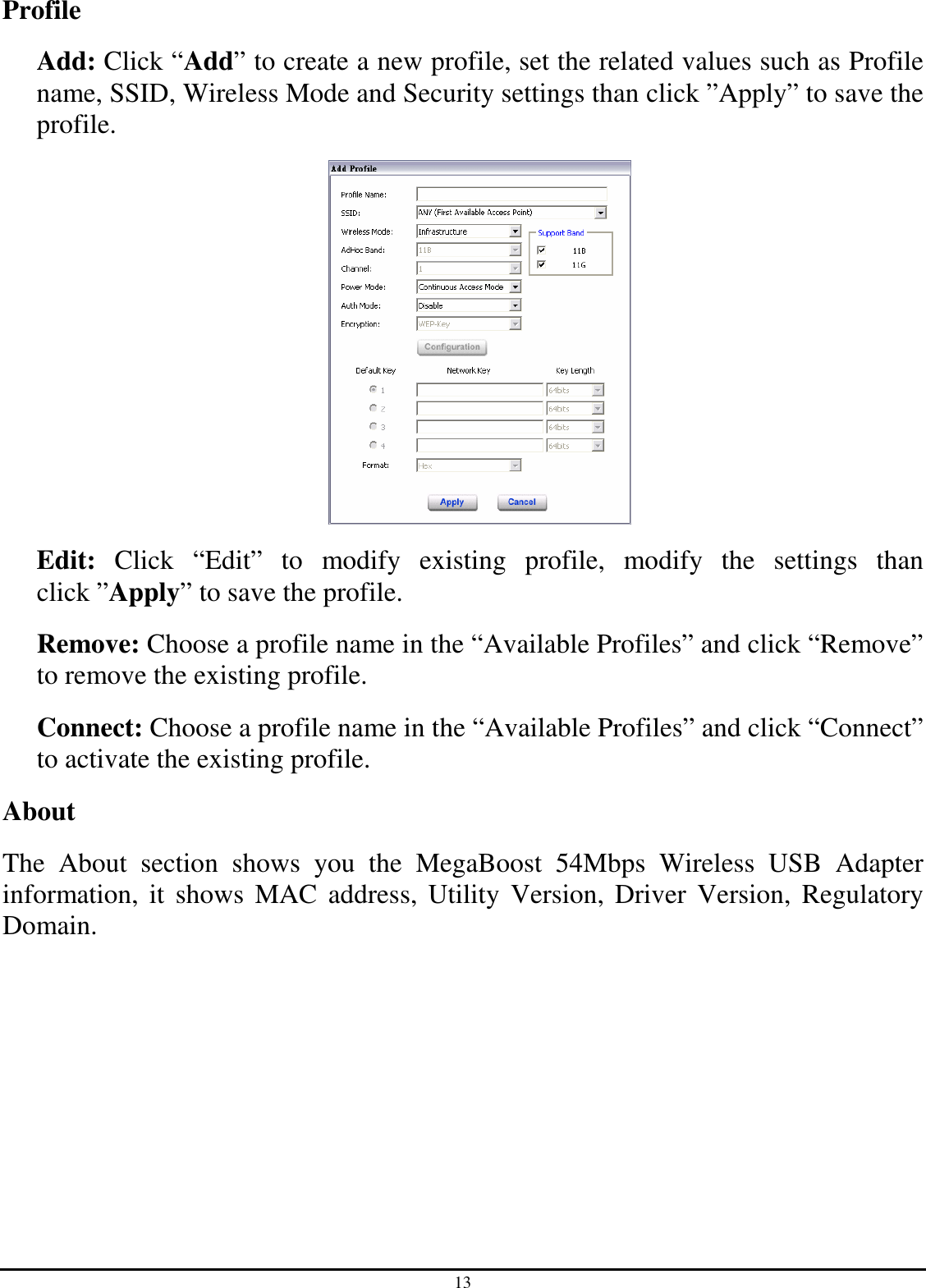 13 Profile Add: Click “Add” to create a new profile, set the related values such as Profile name, SSID, Wireless Mode and Security settings than click ”Apply” to save the profile.    Edit:  Click  “Edit”  to  modify  existing  profile,  modify  the  settings  than click ”Apply” to save the profile. Remove: Choose a profile name in the “Available Profiles” and click “Remove” to remove the existing profile. Connect: Choose a profile name in the “Available Profiles” and click “Connect” to activate the existing profile. About The  About  section  shows  you  the  MegaBoost  54Mbps  Wireless  USB  Adapter information, it  shows  MAC  address,  Utility  Version,  Driver  Version,  Regulatory Domain. 