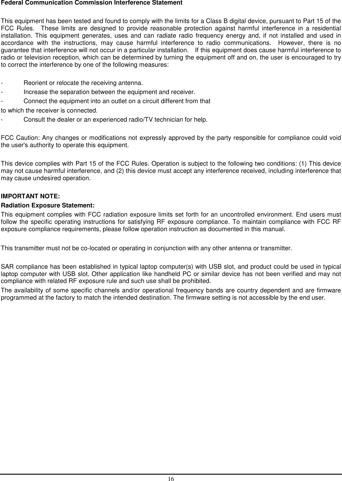 16 Federal Communication Commission Interference Statement  This equipment has been tested and found to comply with the limits for a Class B digital device, pursuant to Part 15 of the FCC  Rules.    These  limits  are  designed  to  provide  reasonable  protection  against  harmful  interference  in  a  residential installation.  This  equipment  generates,  uses  and  can  radiate  radio  frequency energy  and,  if  not  installed  and  used  in accordance  with  the  instructions,  may  cause  harmful  interference  to  radio  communications.    However,  there  is  no guarantee that interference will not occur in a particular installation.    If this equipment does cause harmful interference to radio or television reception, which can be determined by turning the equipment off and on, the user is encouraged to try to correct the interference by one of the following measures:  -  Reorient or relocate the receiving antenna. -  Increase the separation between the equipment and receiver. -  Connect the equipment into an outlet on a circuit different from that to which the receiver is connected. -  Consult the dealer or an experienced radio/TV technician for help.  FCC Caution: Any changes or modifications not expressly approved by the party responsible for compliance could void the user&apos;s authority to operate this equipment.  This device complies with Part 15 of the FCC Rules. Operation is subject to the following two conditions: (1) This device may not cause harmful interference, and (2) this device must accept any interference received, including interference that may cause undesired operation.  IMPORTANT NOTE: Radiation Exposure Statement: This equipment complies with FCC radiation exposure limits set forth for an uncontrolled environment. End users must follow the specific operating instructions for satisfying RF exposure compliance. To maintain compliance with FCC RF exposure compliance requirements, please follow operation instruction as documented in this manual.    This transmitter must not be co-located or operating in conjunction with any other antenna or transmitter.  SAR compliance has been established in typical laptop computer(s) with USB slot, and product could be used in typical laptop computer with USB slot. Other application like handheld PC or similar device has not been verified and may not compliance with related RF exposure rule and such use shall be prohibited. The availability of some specific channels and/or operational frequency bands are country dependent and are firmware programmed at the factory to match the intended destination. The firmware setting is not accessible by the end user.  