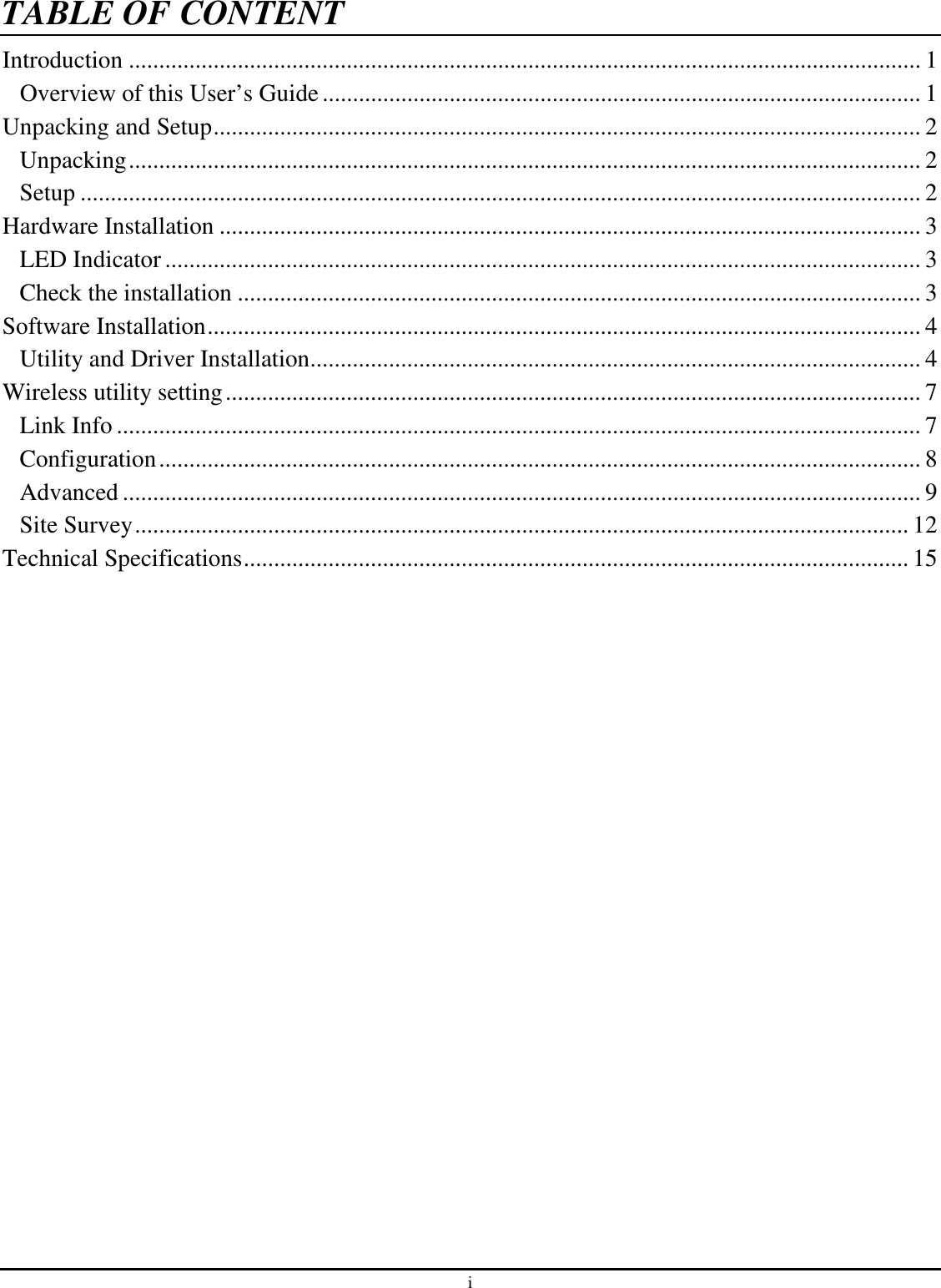 i TABLE OF CONTENTIntroduction ................................................................................................................................... 1 Overview of this User’s Guide................................................................................................... 1 Unpacking and Setup..................................................................................................................... 2 Unpacking................................................................................................................................... 2 Setup ........................................................................................................................................... 2 Hardware Installation .................................................................................................................... 3 LED Indicator............................................................................................................................. 3 Check the installation ................................................................................................................. 3 Software Installation...................................................................................................................... 4 Utility and Driver Installation..................................................................................................... 4 Wireless utility setting................................................................................................................... 7 Link Info ..................................................................................................................................... 7 Configuration.............................................................................................................................. 8 Advanced .................................................................................................................................... 9 Site Survey................................................................................................................................ 12 Technical Specifications.............................................................................................................. 15 